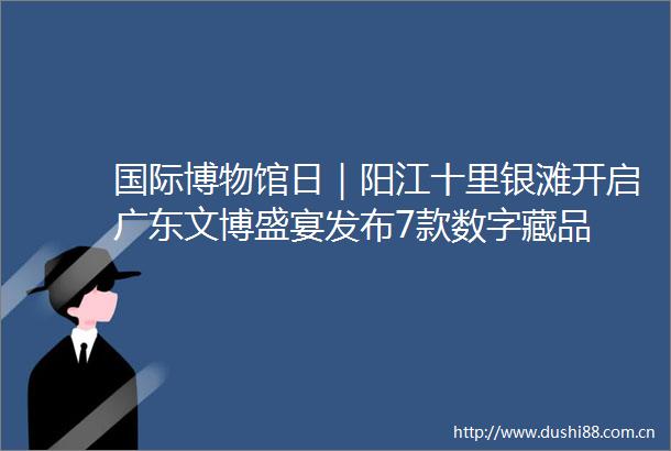 国际博物馆日｜阳江十里银滩开启广东文博盛宴发布7款数字藏品