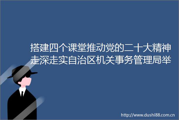 搭建四个课堂推动党的二十大精神走深走实自治区机关事务管理局举办学习宣传贯彻党的二十大精神学习班