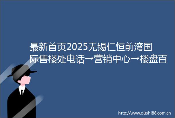 最新首页2025无锡仁恒前湾国际售楼处电话→营销中心→楼盘百科详情→项目24小时电话