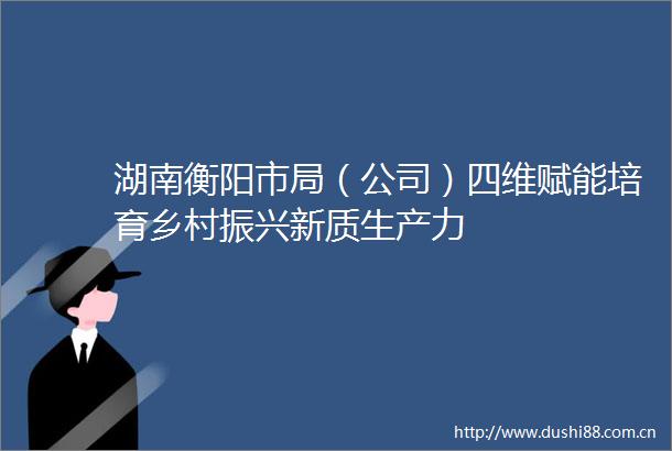 湖南衡阳市局（公司）四维赋能培育乡村振兴新质生产力