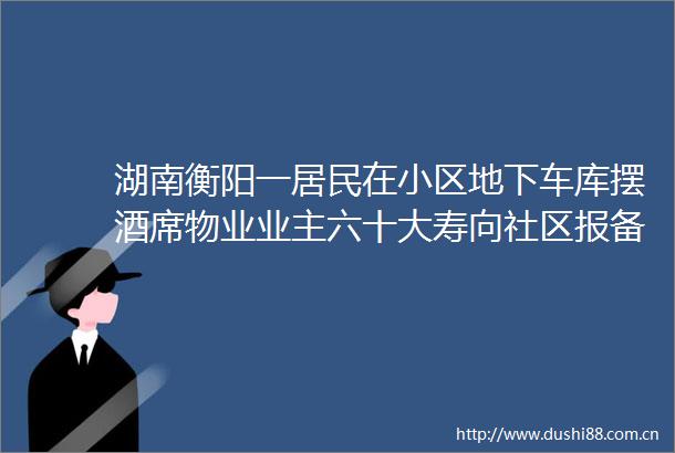 湖南衡阳一居民在小区地下车库摆酒席物业业主六十大寿向社区报备过