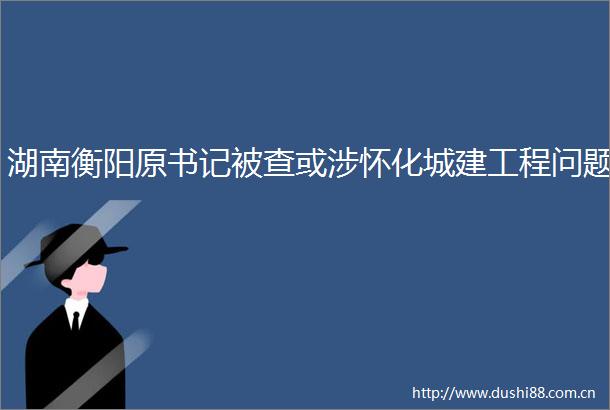 湖南衡阳原书记被查或涉怀化城建工程问题