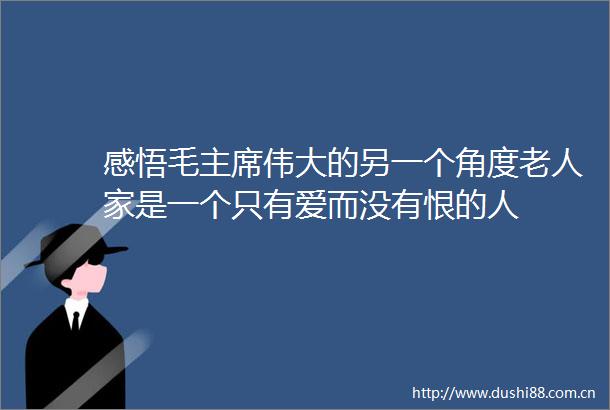 感悟毛伟大的另一个角度老人家是一个只有爱而没有恨的人