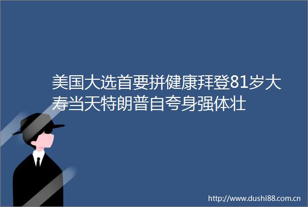 美国大选首要拼健康拜登81岁大寿当天特朗普自夸身强体壮