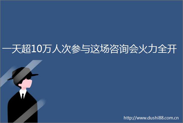 一天超10万人次参与这场咨询会火力全开