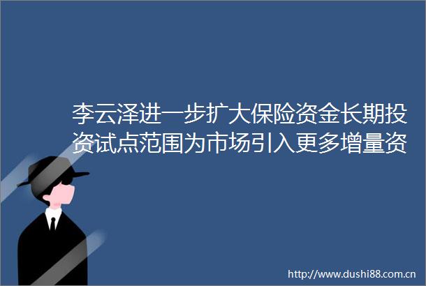 李云泽进一步扩大保险资金长期投资试点范围为市场引入更多增量资金