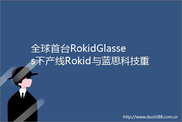 全球首台RokidGlasses下产线Rokid与蓝思科技重新定义随身智能