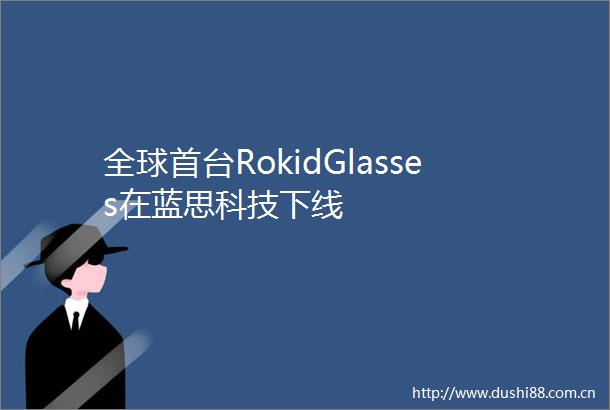 全球首台RokidGlasses在蓝思科技下线