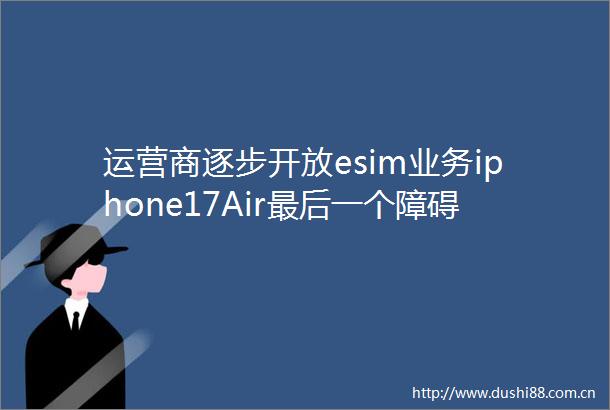 运营商逐步开放esim业务iphone17Air最后一个障碍扫清