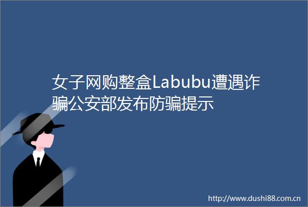 女子网购整盒Labubu遭遇诈部发布防提示