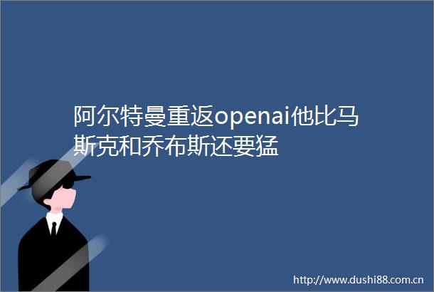 阿尔特曼重返openai他比马斯克和乔布斯还要猛