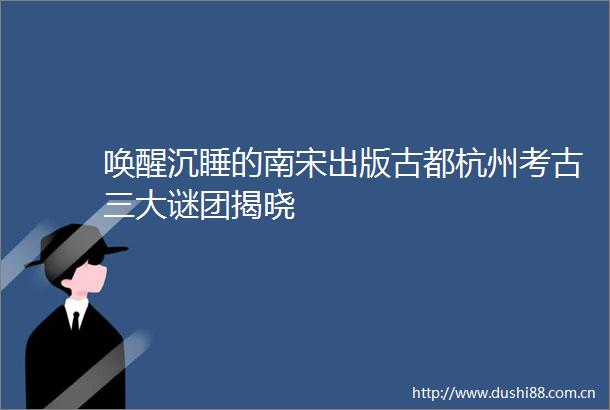 唤醒沉睡的南宋出版古都杭州考古三大谜团揭晓
