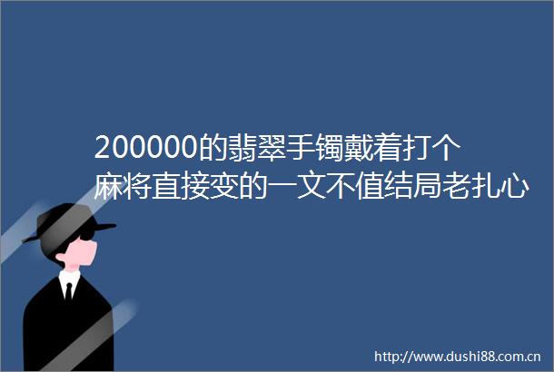 200000的翡翠手镯戴着打个麻将直接变的一文不值结局老扎心了