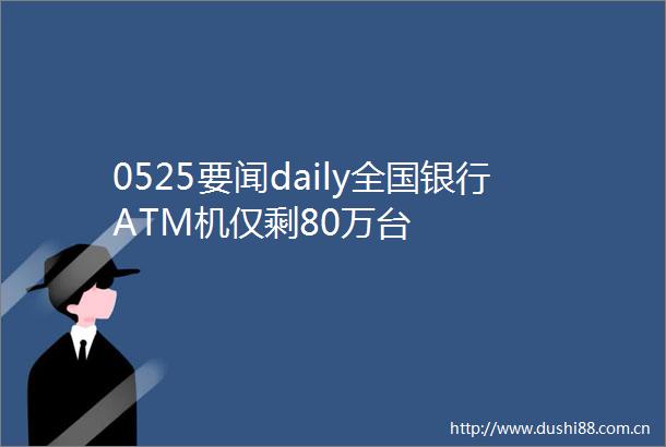 0525要闻daily全国银行ATM机仅剩80万台