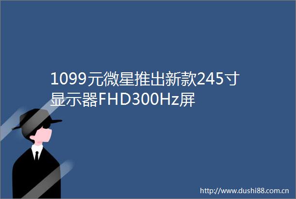 1099元微星推出新款245寸显示器FHD300Hz屏