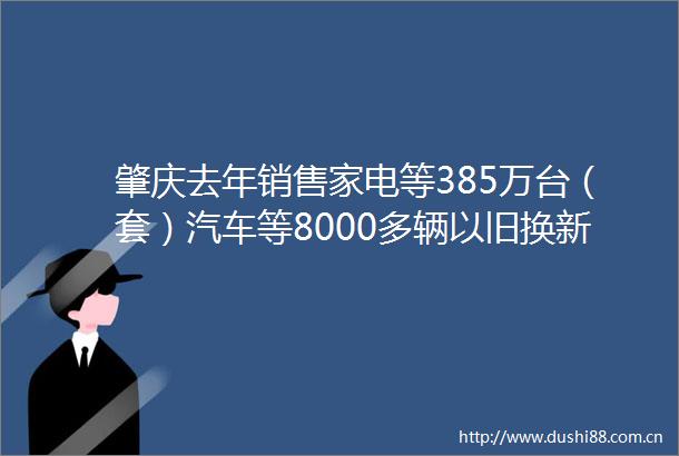肇庆去年销售家电等385万台（套）汽车等8000多辆以旧换新撬动消费升级