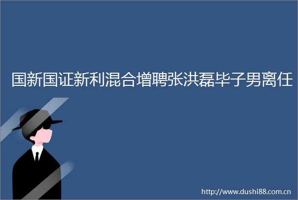 国新国证新利混合增聘张洪磊毕子男离任