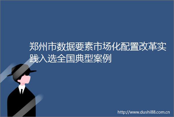 郑州市数据要素市场化配置改革实践入选全国典型案例
