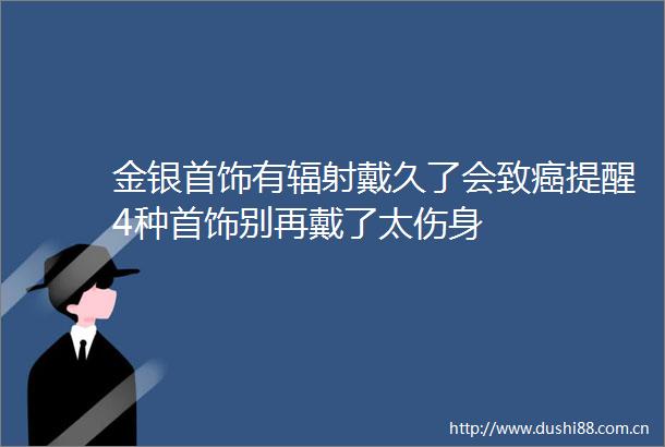 金银首饰有辐射戴久了会致癌提醒4种首饰别再戴了太伤身