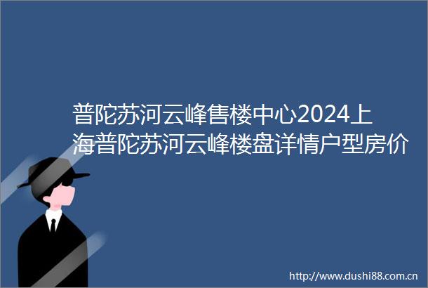 普陀苏河云峰售楼中心2024上海普陀苏河云峰楼盘详情户型房价地址详情