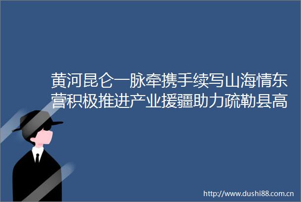黄河昆仑一脉牵携手续写山海情东营积极推进产业援疆助力疏勒县高质量发展