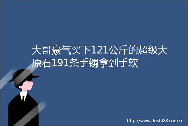 大哥豪气买下121公斤的超级大原石191条手镯拿到手软