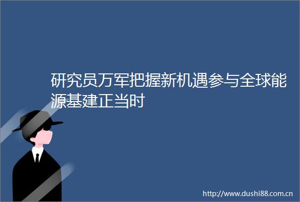 研究员万军把握新机遇参与全球能源基建正当时