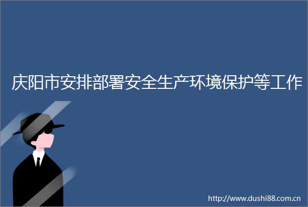 庆阳市安排部署安全生产环境保护等工作