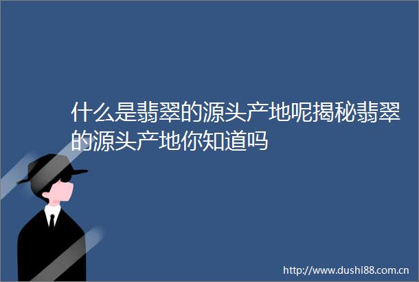 什么是翡翠的源头产地呢揭秘翡翠的源头产地你知道吗