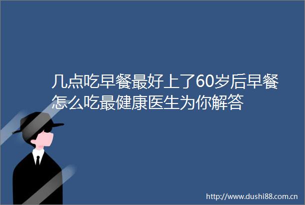 几点吃早餐最好上了60岁后早餐怎么吃最健康医生为你解答