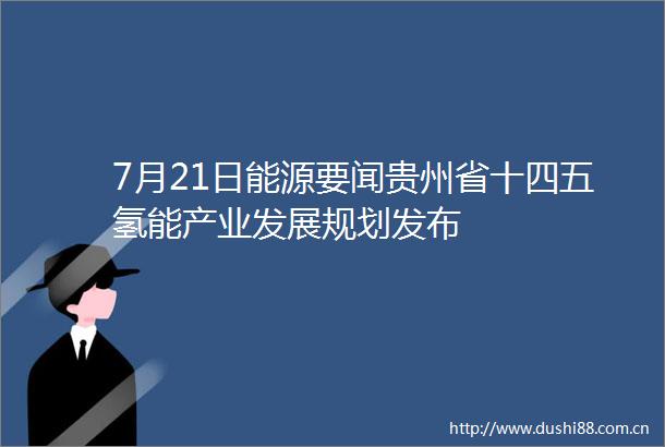 7月21日能源要闻贵州省十四五氢能产业发展规划发布