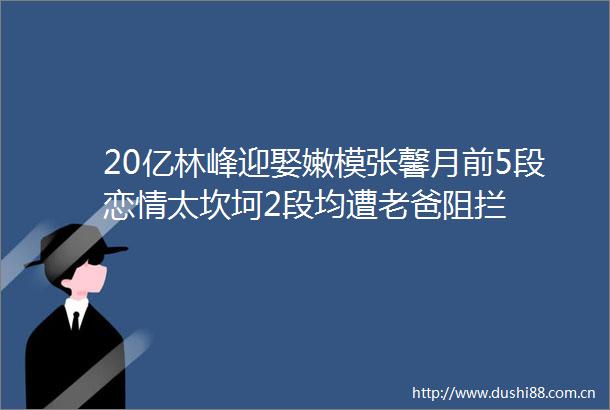 20亿林峰迎娶嫩模张馨月前5段恋情太坎坷2段均遭老爸阻拦