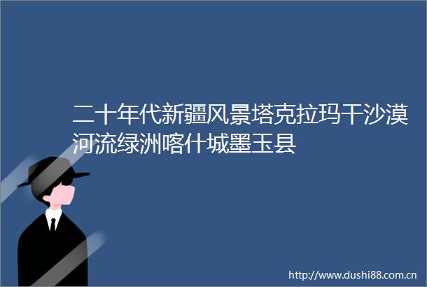 二十年代新疆风景塔克拉玛干沙漠河流绿洲喀什城墨玉县
