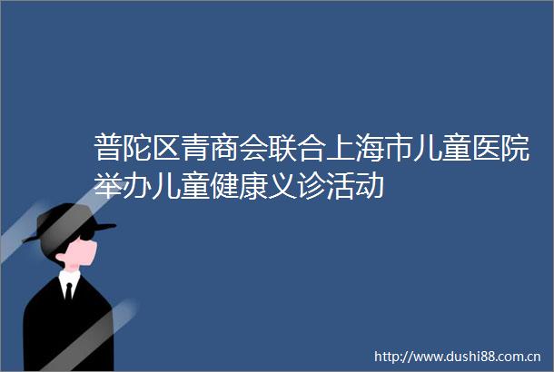 普陀区青商会联合上海市儿童医院举办儿童健康义诊活动