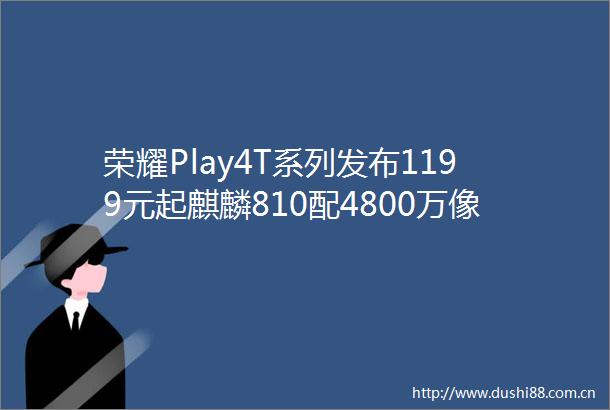荣耀Play4T系列发布1199元起麒麟810配4800万像素三摄