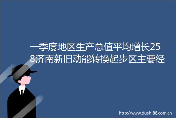 一季度地区生产总值平均增长258济南新旧动能转换起步区主要经济指标实现开门红