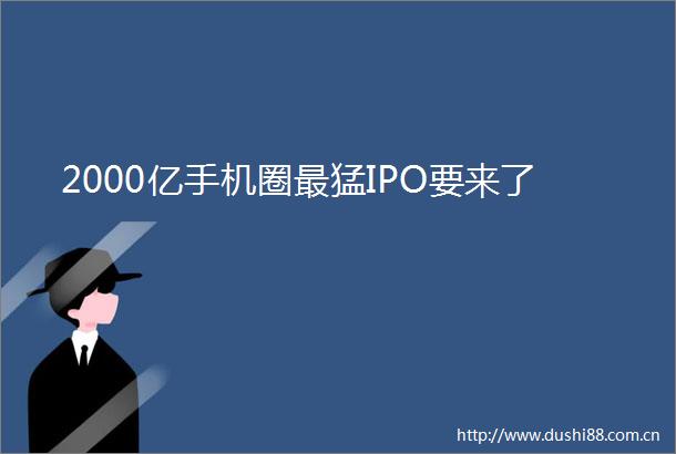 2000亿手机圈最猛IPO要来了