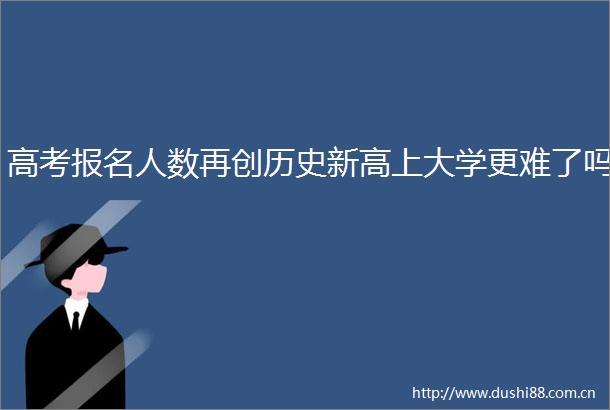 高考报名人数再创历史新高上大学更难了吗