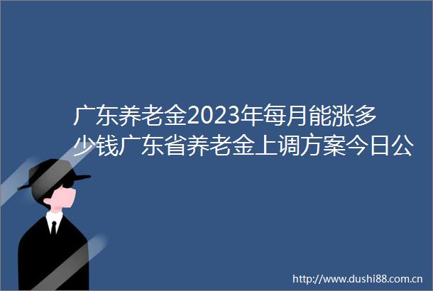 广东养老金2023年每月能涨多少钱广东省养老金上调方案今日公布出来了吗
