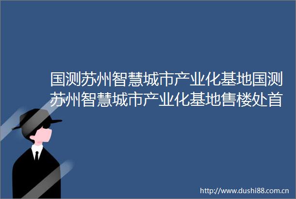 国测苏州智慧城市产业化基地国测苏州智慧城市产业化基地售楼处首页网站楼盘详情最新房价售楼处电话