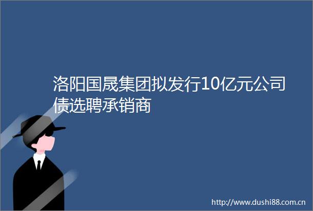 洛阳国晟集团拟发行10亿元公司债选聘承销商