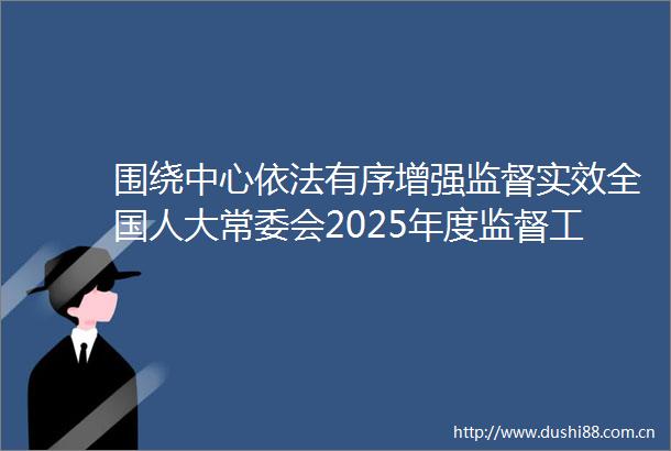 围绕中心依法有序增强监督实效全国人大常委会2025年度监督工作计划出炉