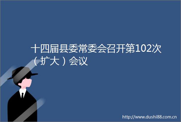 十四届县委常委会召开第102次（扩大）会议