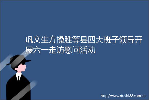 巩文生方操胜等县四大班子开展六一走访慰问活动