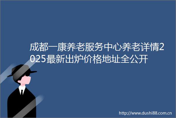 成都一康养老服务中心养老详情2025最新出炉价格地址全公开