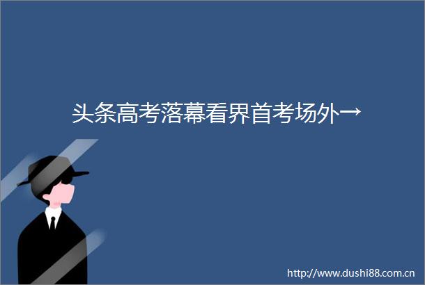 头条高考落幕看界首考场外→