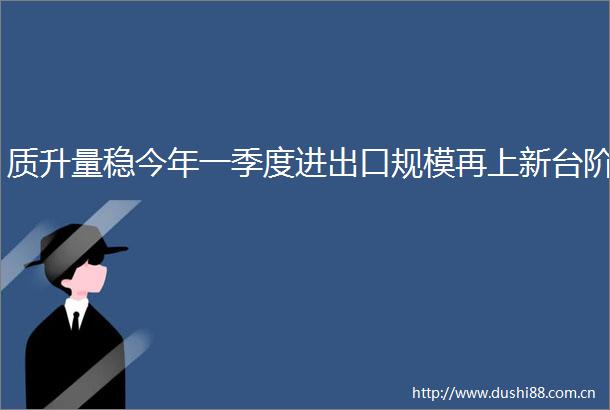 质升量稳今年一季度进出口规模再上新台阶