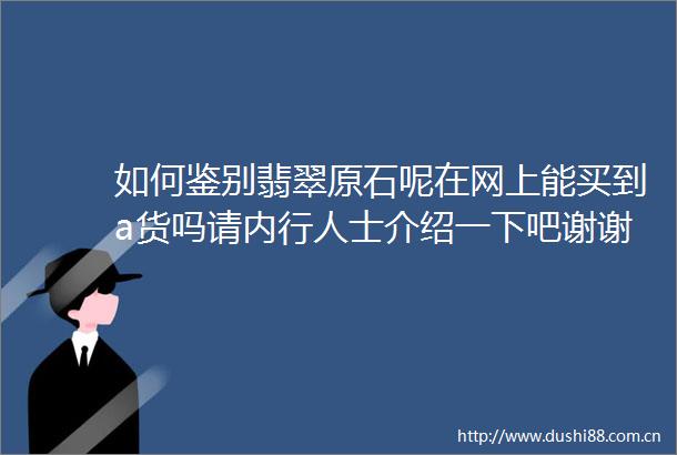 如何鉴别翡翠原石呢在网上能买到a货吗请内行人士介绍一下吧谢谢