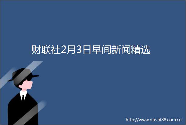 财联社2月3日早间新闻精选
