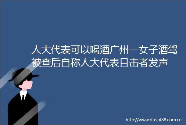 人大代表可以喝酒广州一女子酒驾被查后自称人大代表目击者发声